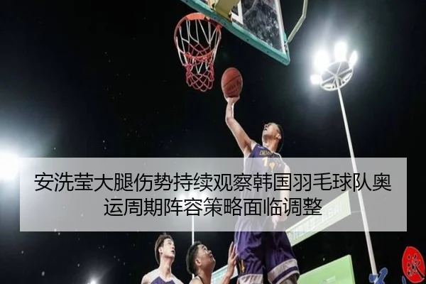 安洗莹大腿伤势持续观察韩国羽毛球队奥运周期阵容策略面临调整