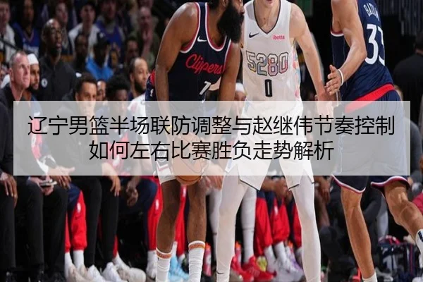 辽宁男篮半场联防调整与赵继伟节奏控制如何左右比赛胜负走势解析